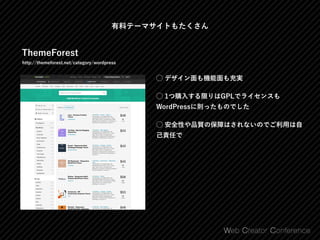 有料テーマサイトもたくさん
ThemeForest
http://themeforest.net/category/wordpress
⃝ デザイン面も機能面も充実
⃝ 1つ購入する限りはGPLでライセンスも
WordPressに則ったものでした
⃝ 安全性や品質の保障はされないのでご利用は自
己責任で
 
