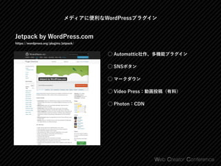 Jetpack by WordPress.com
https://wordpress.org/plugins/jetpack/
⃝ Automattic社作、多機能プラグイン
⃝ SNSボタン
⃝ マークダウン
⃝ Video Press：動画投稿（有料）
⃝ Photon：CDN
メディアに便利なWordPressプラグイン
 
