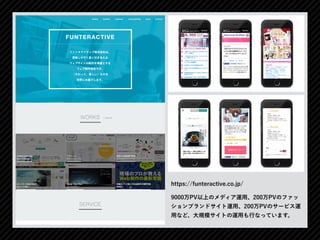 9000万PV以上のメディア運用、200万PVのファッ
ションブランドサイト運用、200万PVのサービス運
用など、大規模サイトの運用も行なっています。
https://funteractive.co.jp/
 