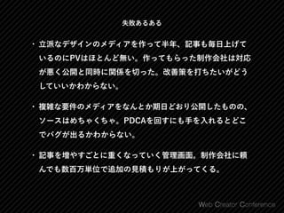 失敗あるある
• 立派なデザインのメディアを作って半年、記事も毎日上げて
いるのにPVはほとんど無い。作ってもらった制作会社は対応
が悪く公開と同時に関係を切った。改善策を打ちたいがどう
していいかわからない。
• 複雑な要件のメディアをなんとか期日どおり公開したものの、
ソースはめちゃくちゃ。PDCAを回すにも手を入れるとどこ
でバグが出るかわからない。
• 記事を増やすごとに重くなっていく管理画面。制作会社に頼
んでも数百万単位で追加の見積もりが上がってくる。
 