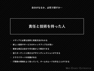 • メディアに必要な技術と実装方法がわかる
• 新しい技術やサービスのキャッチアップ力が高い
• 簡単な修正は自分で手を動かして解決できる
• 狙うターゲットに刺さるデザインディレクションができる
• クラウドサーバの知識がある
• IT開発の現場をよく知っていて、チームのムードを作ることができる
 
責任と技術を持った人 
自分がなるか、必死で探すか…
 