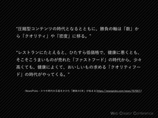 ‒NewsPicks - スマホ時代の王座をかけた「勝負の1年」が始まる(https://newspicks.com/news/767057/)
圧縮型コンテンツの時代となるとともに、勝負の軸は「数」か
ら「クオリティ」や「密度」に移る。
レストランにたとえると、ひたすら低価格で、健康に悪くとも、
そこそこうまいものが売れた「ファストフード」の時代から、少々
高くても、健康によくて、おいしいもの求める「クオリティフー
ド」の時代がやってくる。
 