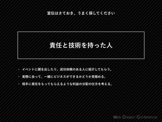 • イベントに顔を出したり、成功体験のある人に紹介してもらう。
• 実際に会って、一緒にビジネスができるかどうか見極める。
• 相手に責任をもってもらえるような利益の分配の仕方を考える。
 
責任と技術を持った人 
宣伝はさておき、うまく探してください
 