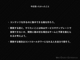 今日言いたかったこと
• コンテンツを作るのに集中できる箱を作ろう。
• 開発する前に、やりたいことはWebサービスやテンプレートで
実現できないか、開発に踏み切る場合はチームと予算を えら
れるか考えよう。
• 開発する場合はコントロールタワーになれる人を全力で探そう。
 