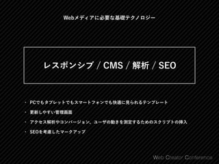 Webメディアに必要な基礎テクノロジー
• PCでもタブレットでもスマートフォンでも快適に見られるテンプレート
• 更新しやすい管理画面
• アクセス解析やコンバージョン、ユーザの動きを測定するためのスクリプトの挿入
• SEOを考慮したマークアップ
 
レスポンシブ / CMS / 解析 / SEO 
 