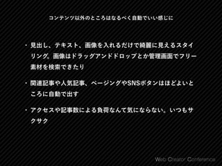 コンテンツ以外のところはなるべく自動でいい感じに
• 見出し、テキスト、画像を入れるだけで綺麗に見えるスタイ
リング。画像はドラッグアンドドロップとか管理画面でフリー
素材を検索できたり
• 関連記事や人気記事、ページングやSNSボタンはほどよいと
ころに自動で出す
• アクセスや記事数による負荷なんて気にならない。いつもサ
クサク
 
