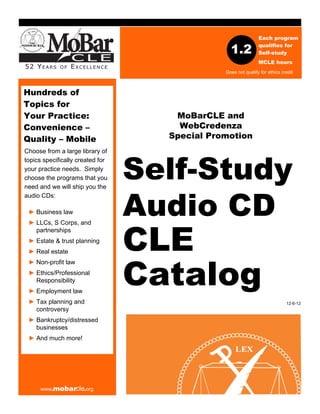 Each program

                                                 1.2           qualifies for
                                                               Self-study
                                                               MCLE hours
                                               Does not qualify for ethics credit



Hundreds of
Topics for
Your Practice:                       MoBarCLE and
Convenience –                         WebCredenza
Quality – Mobile                    Special Promotion



                                  Self-Study
Choose from a large library of
topics specifically created for
your practice needs. Simply
choose the programs that you
need and we will ship you the



                                  Audio CD
audio CDs:

 ► Business law




                                  CLE
 ► LLCs, S Corps, and
   partnerships
 ► Estate & trust planning
 ► Real estate




                                  Catalog
 ► Non-profit law
 ► Ethics/Professional
   Responsibility
 ► Employment law
 ► Tax planning and                                                          12-6-12
   controversy
 ► Bankruptcy/distressed
   businesses
 ► And much more!




     www.mobarcle.org
 