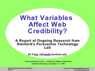 What Variables  Affect Web Credibility? A Report of Ongoing Research from Stanford’s Persuasive Technology Lab BJ Fogg (bjfogg@stanford.edu) First presented at CSLI’s Industrial Affiliate Conference Stanford University, November 11, 1999 