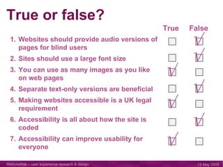 Websites should provide audio versions of pages for blind users Sites should use a large font size You can use as many images as you like on web pages Separate text-only versions are beneficial Making websites accessible is a UK legal requirement Accessibility is all about how the site is coded Accessibility can improve usability for everyone True or false? True False √ √ √ √ √ √ √ 