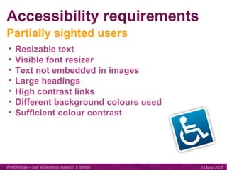 Accessibility requirements Resizable text Visible font resizer Text not embedded in images Large headings High contrast links Different background colours used Sufficient colour contrast Partially sighted users 