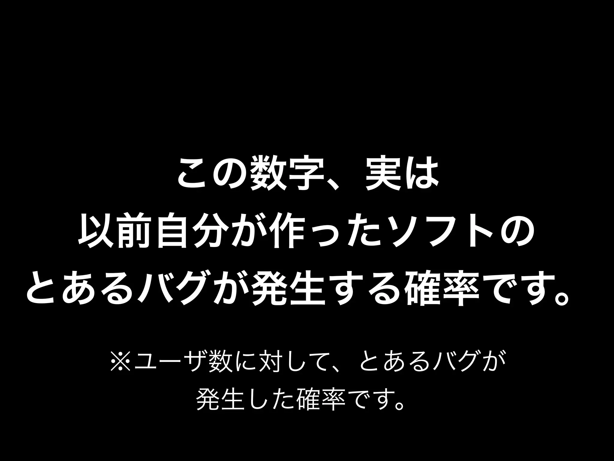 この数字、実は
 以前自分が作ったソフトの
とあるバグが発生する確率です。
  ※ユーザ数に対して、とあるバグが
     発生した確率です。
 
