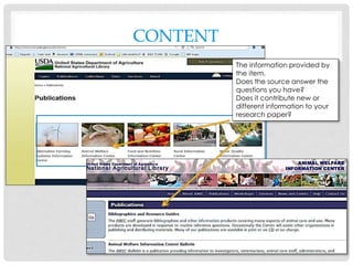 CONTENT
The information provided by
the item.
Does the source answer the
questions you have?
Does it contribute new or
different information to your
research paper?
 