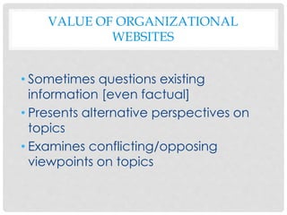 VALUE OF ORGANIZATIONAL
WEBSITES
• Sometimes questions existing
information [even factual]
• Presents alternative perspectives on
topics
• Examines conflicting/opposing
viewpoints on topics
 