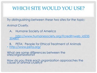 WHICH SITE WOULD YOU USE?
Try distinguishing between these two sites for the topic:
Animal Cruelty.
A. Humane Society of America
http://www.humanesociety.org/?credit=web_id235
304807
B. PETA: People for Ethical Treatment of Animals
• http://www.peta.org/
What are some differences between the
sites/organizations?
How do you think each organization approaches the
cause of animal cruelty?
 