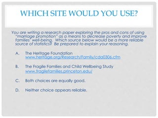 WHICH SITE WOULD YOU USE?
You are writing a research paper exploring the pros and cons of using
“marriage promotion” as a means to decrease poverty and improve
families’ well-being. Which source below would be a more reliable
source of statistics? Be prepared to explain your reasoning.
A. The Heritage Foundation
www.heritage.org/Research/Family/cda0306.cfm
B. The Fragile Families and Child Wellbeing Study
www.fragilefamilies.princeton.edu/
C. Both choices are equally good.
D. Neither choice appears reliable.
 