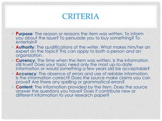 CRITERIA
• Purpose: The reason or reasons the item was written. To inform
you about the issue? To persuade you to buy something? To
entertain?
• Authority: The qualifications of the writer. What makes him/her an
expert on the topic? This can apply to both a person and an
organization.
• Currency: The time when the item was written. Is the information
still true? Does your topic need only the most up-to-date
information or would something a few years old be acceptable?
• Accuracy: The absence of errors and use of reliable information.
Is the information correct? Does the source make claims you can
prove? Are there any spelling or grammatical errors?
• Content: The information provided by the item. Does the source
answer the questions you have? Does it contribute new or
different information to your research paper?
 