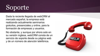 Soporte
Dada la reciente llegada de webCRM al
mercado español, la empresa está
realizando actualmente seminarios
gratuitos, presenciales y online, para la
formación de empresas y usuarios.
No obstante, y aunque por ahora solo en
su versión inglesa, webCRM consta de un
servicio de soporte desde su página web
y de un número de atención telefónica.

 
