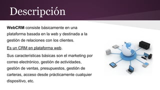 Descripción
WebCRM consiste básicamente en una
plataforma basada en la web y destinada a la
gestión de relaciones con los clientes.
Es un CRM en plataforma web.
Sus características básicas son el marketing por
correo electrónico, gestión de actividades,
gestión de ventas, presupuestos, gestión de
carteras, acceso desde prácticamente cualquier
dispositivo, etc.

 