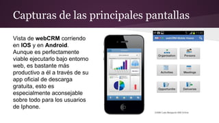 Capturas de las principales pantallas
Vista de webCRM corriendo
en IOS y en Android.
Aunque es perfectamente
viable ejecutarlo bajo entorno
web, es bastante más
productivo a él a través de su
app oficial de descarga
gratuita, esto es
especialmente aconsejable
sobre todo para los usuarios
de Iphone.

 