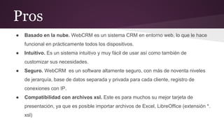 Pros
●

Basado en la nube. WebCRM es un sistema CRM en entorno web, lo que le hace
funcional en prácticamente todos los dispositivos.

●

Intuitivo. Es un sistema intuitivo y muy fácil de usar así como también de
customizar sus necesidades.

●

Seguro. WebCRM es un software altamente seguro, con más de noventa niveles
de jerarquía, base de datos separada y privada para cada cliente, registro de
conexiones con IP.

●

Compatibilidad con archivos xsl. Este es para muchos su mejor tarjeta de
presentación, ya que es posible importar archivos de Excel, LibreOffice (extensión *.
xsl)

 