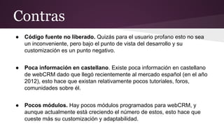 Contras
●

Código fuente no liberado. Quizás para el usuario profano esto no sea
un inconveniente, pero bajo el punto de vista del desarrollo y su
customización es un punto negativo.

●

Poca información en castellano. Existe poca información en castellano
de webCRM dado que llegó recientemente al mercado español (en el año
2012), esto hace que existan relativamente pocos tutoriales, foros,
comunidades sobre él.

●

Pocos módulos. Hay pocos módulos programados para webCRM, y
aunque actualmente está creciendo el número de estos, esto hace que
cueste más su customización y adaptabilidad.

 