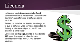 Licencia
La licencia es de tipo comercial o SaaS,
también conocido a veces como “Software-OnDemand” que referencia al software como
servicio.
Esto es un software de modelo de entrega en
el que el software y los servicios asociados de
datos y al mismo se alojan en servidores
externos o en la nube”
La licencia es de pago, siendo la más barata
44€, para dos usuarios y la más cara
calculable desde su web 2178€, para 99
usuarios.

 