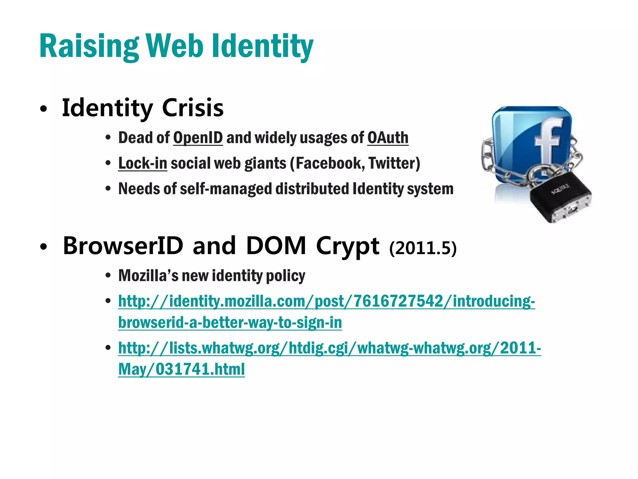 Raising Web Identity
• Identity Crisis
     • Dead of OpenID and widely usages of OAuth
     • Lock-in social web giants (Facebook, Twitter)
     • Needs of self-managed distributed Identity system


• BrowserID and DOM Crypt                     (2011.5)
     • Mozilla’s new identity policy
     • http://identity.mozilla.com/post/7616727542/introducing-
       browserid-a-better-way-to-sign-in
     • http://lists.whatwg.org/htdig.cgi/whatwg-whatwg.org/2011-
       May/031741.html
 