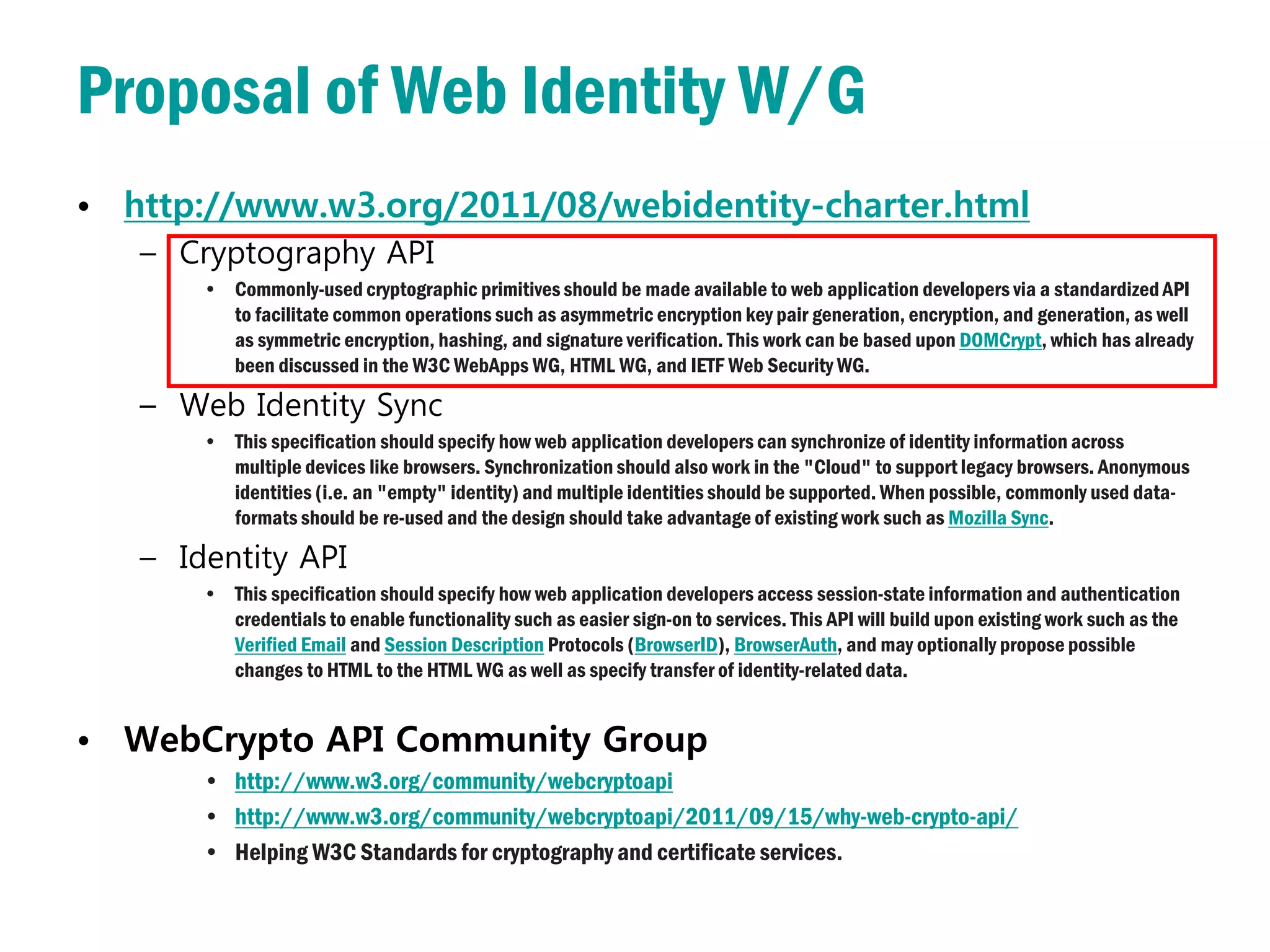 Proposal of Web Identity W/G
• http://www.w3.org/2011/08/webidentity-charter.html
   – Cryptography API
       • Commonly-used cryptographic primitives should be made available to web application developers via a standardized API
         to facilitate common operations such as asymmetric encryption key pair generation, encryption, and generation, as well
         as symmetric encryption, hashing, and signature verification. This work can be based upon DOMCrypt, which has already
         been discussed in the W3C WebApps WG, HTML WG, and IETF Web Security WG.

   – Web Identity Sync
       • This specification should specify how web application developers can synchronize of identity information across
         multiple devices like browsers. Synchronization should also work in the "Cloud" to support legacy browsers. Anonymous
         identities (i.e. an "empty" identity) and multiple identities should be supported. When possible, commonly used data-
         formats should be re-used and the design should take advantage of existing work such as Mozilla Sync.

   – Identity API
       • This specification should specify how web application developers access session-state information and authentication
         credentials to enable functionality such as easier sign-on to services. This API will build upon existing work such as the
         Verified Email and Session Description Protocols (BrowserID), BrowserAuth, and may optionally propose possible
         changes to HTML to the HTML WG as well as specify transfer of identity-related data.


• WebCrypto API Community Group
       • http://www.w3.org/community/webcryptoapi
       • http://www.w3.org/community/webcryptoapi/2011/09/15/why-web-crypto-api/
       • Helping W3C Standards for cryptography and certificate services.
 