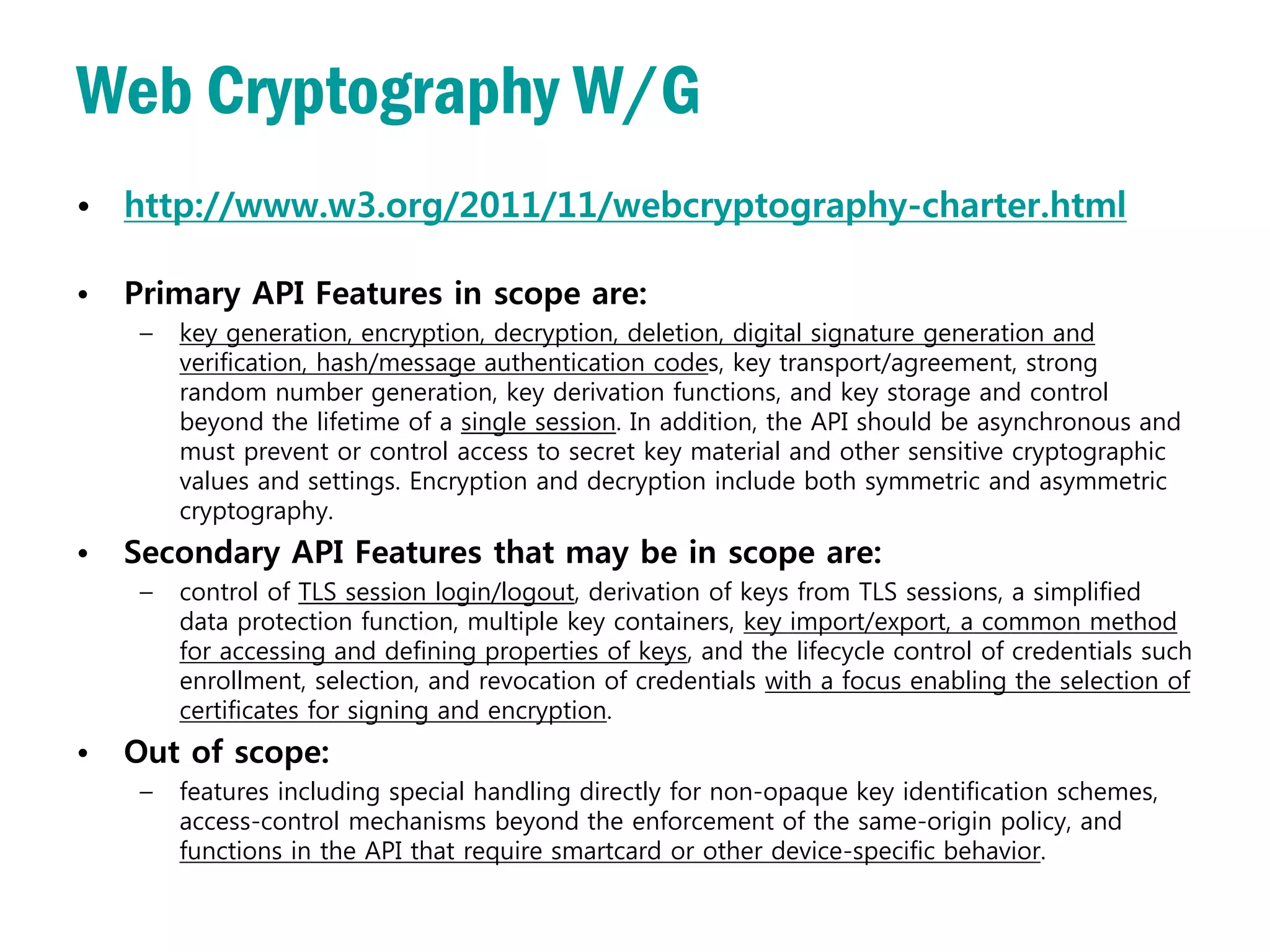 Web Cryptography W/G
• http://www.w3.org/2011/11/webcryptography-charter.html

•   Primary API Features in scope are:
     –   key generation, encryption, decryption, deletion, digital signature generation and
         verification, hash/message authentication codes, key transport/agreement, strong
         random number generation, key derivation functions, and key storage and control
         beyond the lifetime of a single session. In addition, the API should be asynchronous and
         must prevent or control access to secret key material and other sensitive cryptographic
         values and settings. Encryption and decryption include both symmetric and asymmetric
         cryptography.
•   Secondary API Features that may be in scope are:
     –   control of TLS session login/logout, derivation of keys from TLS sessions, a simplified
         data protection function, multiple key containers, key import/export, a common method
         for accessing and defining properties of keys, and the lifecycle control of credentials such
         enrollment, selection, and revocation of credentials with a focus enabling the selection of
         certificates for signing and encryption.
•   Out of scope:
     –   features including special handling directly for non-opaque key identification schemes,
         access-control mechanisms beyond the enforcement of the same-origin policy, and
         functions in the API that require smartcard or other device-specific behavior.
 