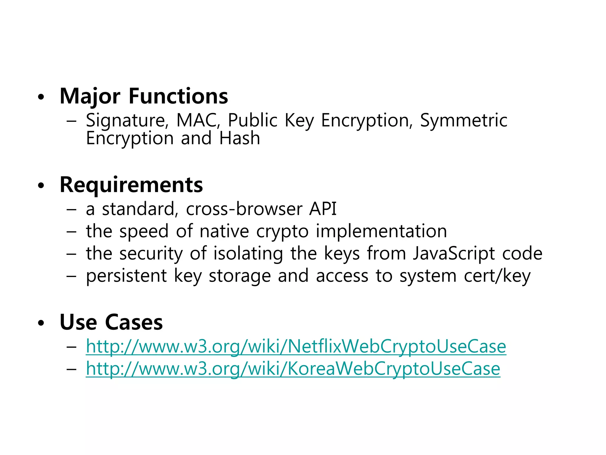 • Major Functions
  – Signature, MAC, Public Key Encryption, Symmetric
    Encryption and Hash

• Requirements
  –   a standard, cross-browser API
  –   the speed of native crypto implementation
  –   the security of isolating the keys from JavaScript code
  –   persistent key storage and access to system cert/key

• Use Cases
  – http://www.w3.org/wiki/NetflixWebCryptoUseCase
  – http://www.w3.org/wiki/KoreaWebCryptoUseCase
 