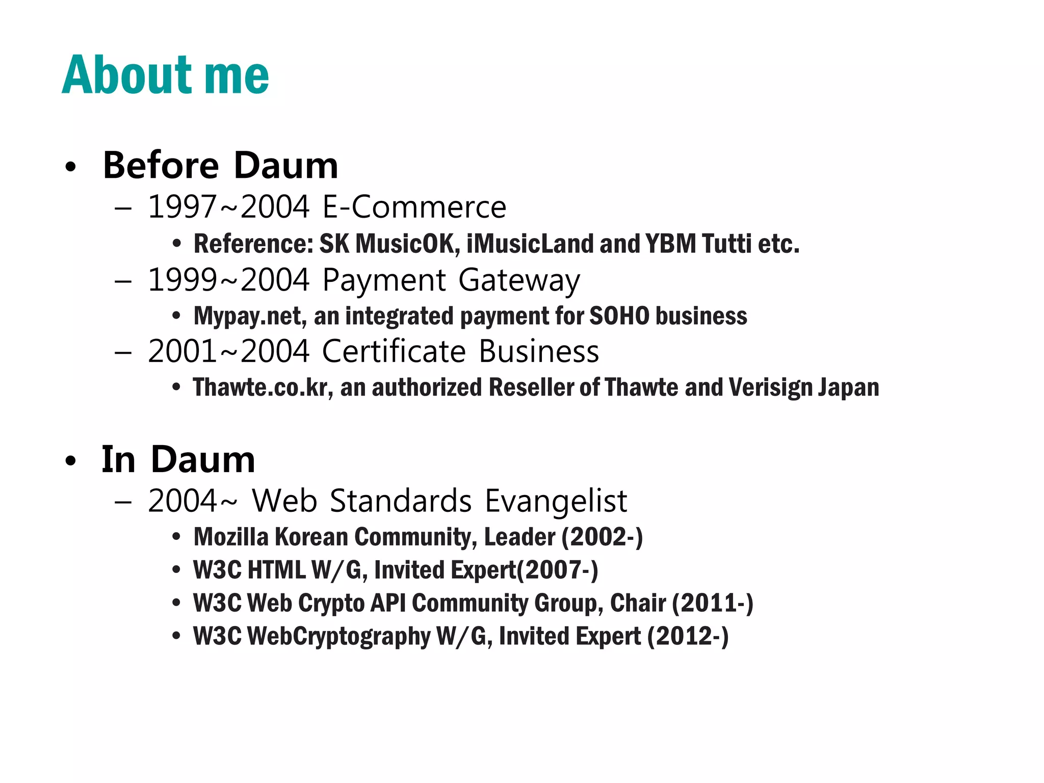About me
• Before Daum
  – 1997~2004 E-Commerce
     • Reference: SK MusicOK, iMusicLand and YBM Tutti etc.
  – 1999~2004 Payment Gateway
     • Mypay.net, an integrated payment for SOHO business
  – 2001~2004 Certificate Business
     • Thawte.co.kr, an authorized Reseller of Thawte and Verisign Japan

• In Daum
  – 2004~ Web Standards Evangelist
     • Mozilla Korean Community, Leader (2002-)
     • W3C HTML W/G, Invited Expert(2007-)
     • W3C Web Crypto API Community Group, Chair (2011-)
     • W3C WebCryptography W/G, Invited Expert (2012-)
 