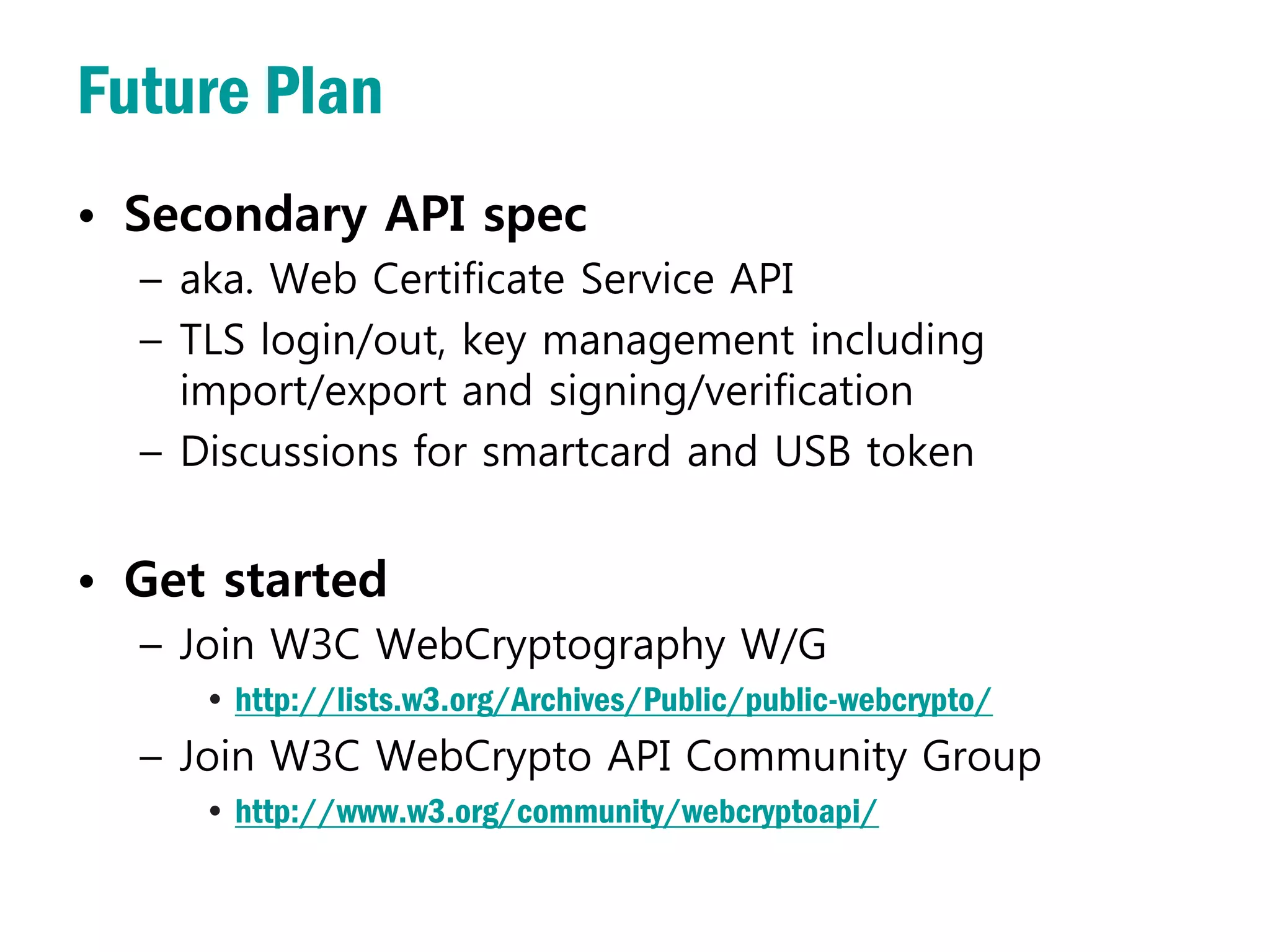 Future Plan
• Secondary API spec
  – aka. Web Certificate Service API
  – TLS login/out, key management including
    import/export and signing/verification
  – Discussions for smartcard and USB token


• Get started
  – Join W3C WebCryptography W/G
     • http://lists.w3.org/Archives/Public/public-webcrypto/
  – Join W3C WebCrypto API Community Group
     • http://www.w3.org/community/webcryptoapi/
 