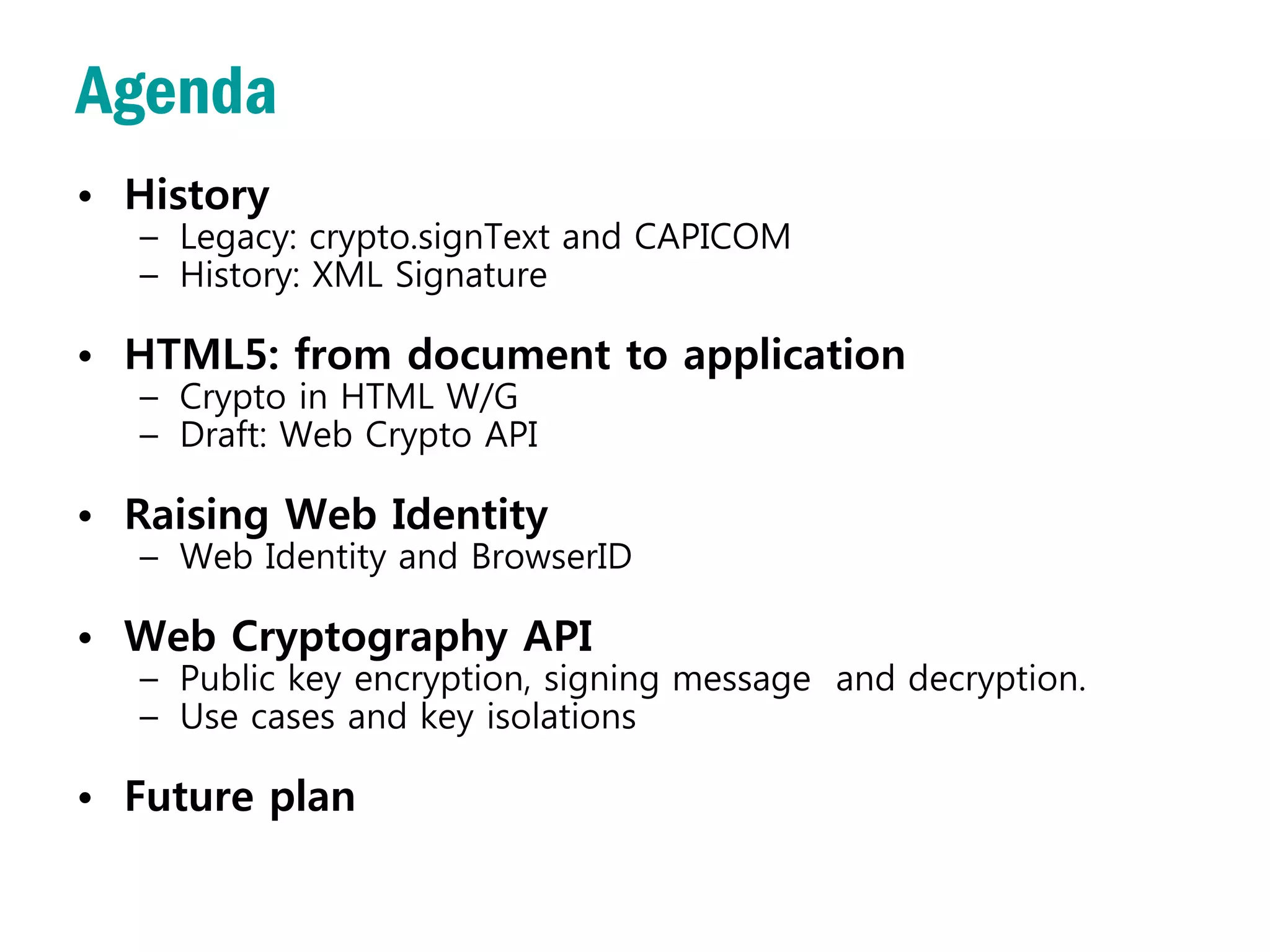 Agenda
• History
  – Legacy: crypto.signText and CAPICOM
  – History: XML Signature

• HTML5: from document to application
  – Crypto in HTML W/G
  – Draft: Web Crypto API

• Raising Web Identity
  – Web Identity and BrowserID

• Web Cryptography API
  – Public key encryption, signing message and decryption.
  – Use cases and key isolations

• Future plan
 