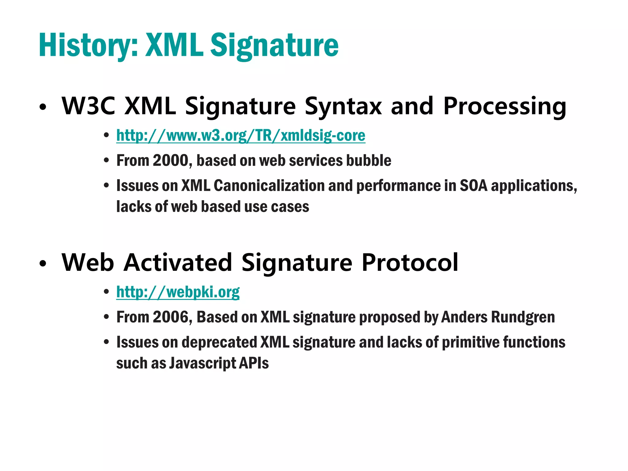 History: XML Signature
• W3C XML Signature Syntax and Processing
     • http://www.w3.org/TR/xmldsig-core
     • From 2000, based on web services bubble
     • Issues on XML Canonicalization and performance in SOA applications,
       lacks of web based use cases


• Web Activated Signature Protocol
     • http://webpki.org
     • From 2006, Based on XML signature proposed by Anders Rundgren
     • Issues on deprecated XML signature and lacks of primitive functions
       such as Javascript APIs
 