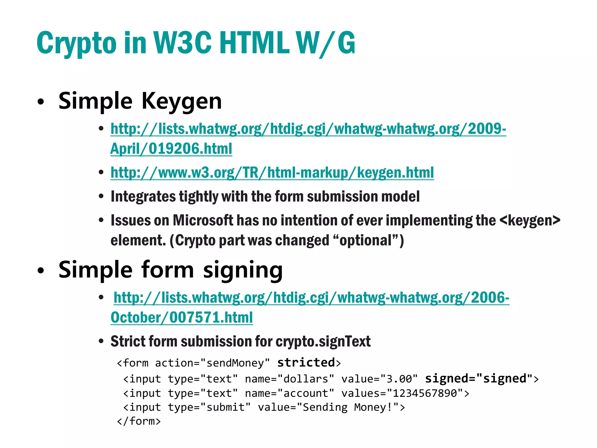 Crypto in W3C HTML W/G
• Simple Keygen
     • http://lists.whatwg.org/htdig.cgi/whatwg-whatwg.org/2009-
       April/019206.html
     • http://www.w3.org/TR/html-markup/keygen.html
     • Integrates tightly with the form submission model
     • Issues on Microsoft has no intention of ever implementing the <keygen>
       element. (Crypto part was changed “optional”)
• Simple form signing
     • http://lists.whatwg.org/htdig.cgi/whatwg-whatwg.org/2006-
       October/007571.html
     • Strict form submission for crypto.signText
        <form action="sendMoney" stricted>
         <input type="text" name="dollars" value="3.00" signed="signed">
         <input type="text" name="account" values="1234567890">
         <input type="submit" value="Sending Money!">
        </form>
 