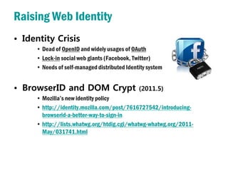 Raising Web Identity
• Identity Crisis
     • Dead of OpenID and widely usages of OAuth
     • Lock-in social web giants (Facebook, Twitter)
     • Needs of self-managed distributed Identity system


• BrowserID and DOM Crypt                     (2011.5)
     • Mozilla’s new identity policy
     • http://identity.mozilla.com/post/7616727542/introducing-
       browserid-a-better-way-to-sign-in
     • http://lists.whatwg.org/htdig.cgi/whatwg-whatwg.org/2011-
       May/031741.html
 