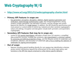 Web Cryptography W/G
• http://www.w3.org/2011/11/webcryptography-charter.html

•   Primary API Features in scope are:
     –   key generation, encryption, decryption, deletion, digital signature generation and
         verification, hash/message authentication codes, key transport/agreement, strong
         random number generation, key derivation functions, and key storage and control
         beyond the lifetime of a single session. In addition, the API should be asynchronous and
         must prevent or control access to secret key material and other sensitive cryptographic
         values and settings. Encryption and decryption include both symmetric and asymmetric
         cryptography.
•   Secondary API Features that may be in scope are:
     –   control of TLS session login/logout, derivation of keys from TLS sessions, a simplified
         data protection function, multiple key containers, key import/export, a common method
         for accessing and defining properties of keys, and the lifecycle control of credentials such
         enrollment, selection, and revocation of credentials with a focus enabling the selection of
         certificates for signing and encryption.
•   Out of scope:
     –   features including special handling directly for non-opaque key identification schemes,
         access-control mechanisms beyond the enforcement of the same-origin policy, and
         functions in the API that require smartcard or other device-specific behavior.
 