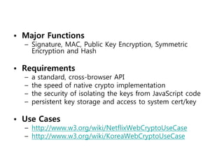 • Major Functions
  – Signature, MAC, Public Key Encryption, Symmetric
    Encryption and Hash

• Requirements
  –   a standard, cross-browser API
  –   the speed of native crypto implementation
  –   the security of isolating the keys from JavaScript code
  –   persistent key storage and access to system cert/key

• Use Cases
  – http://www.w3.org/wiki/NetflixWebCryptoUseCase
  – http://www.w3.org/wiki/KoreaWebCryptoUseCase
 