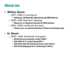 About me
• Before Daum
  – 1997~2004 E-Commerce
     • Reference: SK MusicOK, iMusicLand and YBM Tutti etc.
  – 1999~2004 Payment Gateway
     • Mypay.net, an integrated payment for SOHO business
  – 2001~2004 Certificate Business
     • Thawte.co.kr, an authorized Reseller of Thawte and Verisign Japan

• In Daum
  – 2004~ Web Standards Evangelist
     • Mozilla Korean Community, Leader (2002-)
     • W3C HTML W/G, Invited Expert(2007-)
     • W3C Web Crypto API Community Group, Chair (2011-)
     • W3C WebCryptography W/G, Invited Expert (2012-)
 
