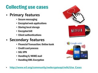 Collecting use cases
• Primary features
        • Secure messaging
        • Encrypted web applications
        • Storing local storage
        • Encrypted bill
        • Client authentications
• Secondary features
        • Financial Transaction: Online bank
        • Credit card process
        • SSL VPN
        • Handling S/MIME mail
        • Handling XML Encryption

•   http://www.w3.org/community/webcryptoapi/wiki/Use_Cases
 