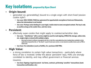 Key isolations proposed by Ryan Sleevi
• Origin-bound:
   – generated via .generateKey() bound to a single origin with short-lived (session
     cookie style?)
       • Use case: DHE/ECDHE/PAKE key agreement for opportunistic encryption of chat over Websockets,
         where the intermediary is not trusted.
       • Use case: Perhaps some binding of a user login/cookie data to some encrypted context. The key is only
         as useful as long as the cookie lives, and vice-versa.
• Persistent:
   – effectively super-cookie that might apply to cookies/cache/other data.
       • Use case: "identity key" with a service might be used for mail signing, HTML5 file storage, online chat,
         etc. single origin or shared with multiple origins
             –   Keys may be stored in software (managed by the UA), in the OS or some global key store (making them available to other
                 applications beyond the UA), in "the cloud" as part of some sync service, or even stored on another device such as TPM or
                 smart card.
       • Use Case: For embedders (such as Netflix), for purchase USB TPMs
• High Value:
   – a strong correlation to certain high value transactions - particularly where
     force of law is involved. Unlike the above 'persistent' keys, HVKs are strongly
     correlated to identity, and may reflect government or financial services
     issuance.
       • Use Case: Signing a legal document - tax forms, contract, performing 'sensitive' transactions (bank
         transaction confirmation, etc)
 