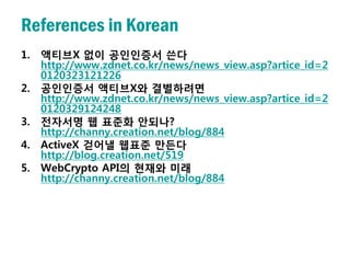 References in Korean
1.   액티브X 없이 공인인증서 쓴다
     http://www.zdnet.co.kr/news/news_view.asp?artice_id=2
     0120323121226
2.   공인인증서 액티브X와 결별하려면
     http://www.zdnet.co.kr/news/news_view.asp?artice_id=2
     0120329124248
3.   전자서명 웹 표준화 안되나?
     http://channy.creation.net/blog/884
4.   ActiveX 걷어낼 웹표준 만든다
     http://blog.creation.net/519
5.   WebCrypto API의 현재와 미래
     http://channy.creation.net/blog/884
 