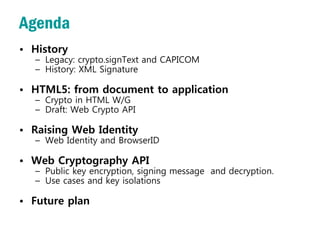 Agenda
• History
  – Legacy: crypto.signText and CAPICOM
  – History: XML Signature

• HTML5: from document to application
  – Crypto in HTML W/G
  – Draft: Web Crypto API

• Raising Web Identity
  – Web Identity and BrowserID

• Web Cryptography API
  – Public key encryption, signing message and decryption.
  – Use cases and key isolations

• Future plan
 