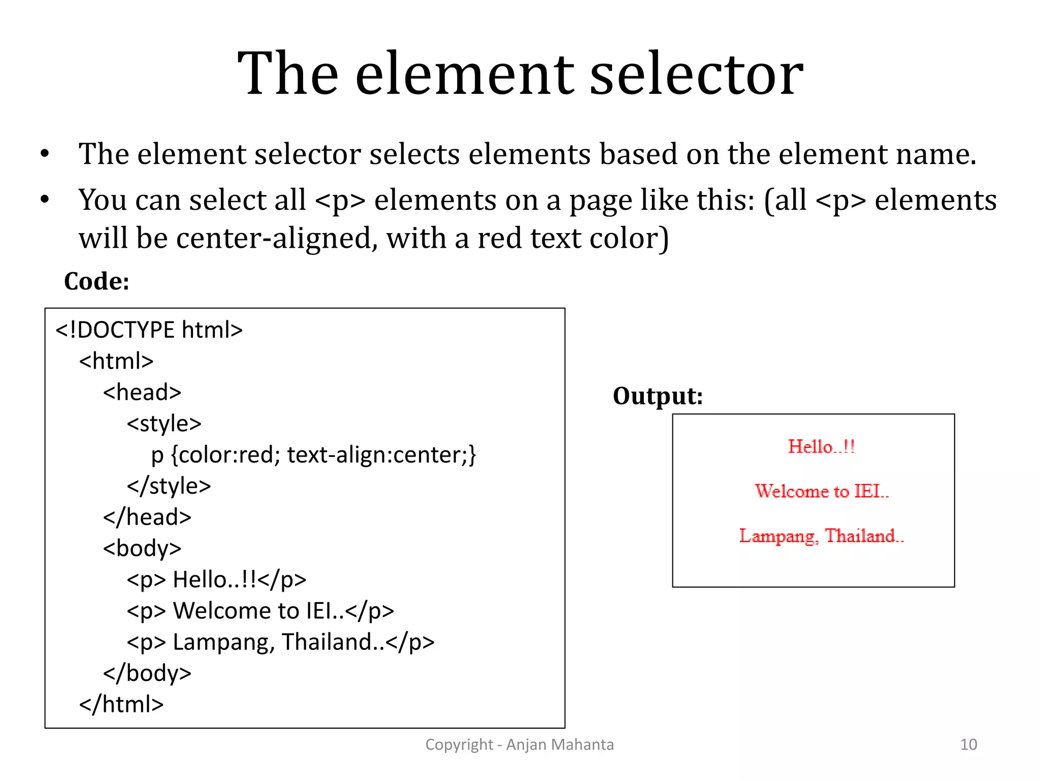 The element selector • The element selector selects elements based on the element name. • You can select all <p> elements on a page like this: (all <p> elements will be center-aligned, with a red text color) Copyright - Anjan Mahanta 10 <!DOCTYPE html> <html> <head> <style> p {color:red; text-align:center;} </style> </head> <body> <p> Hello..!!</p> <p> Welcome to IEI..</p> <p> Lampang, Thailand..</p> </body> </html> Code: Output: 