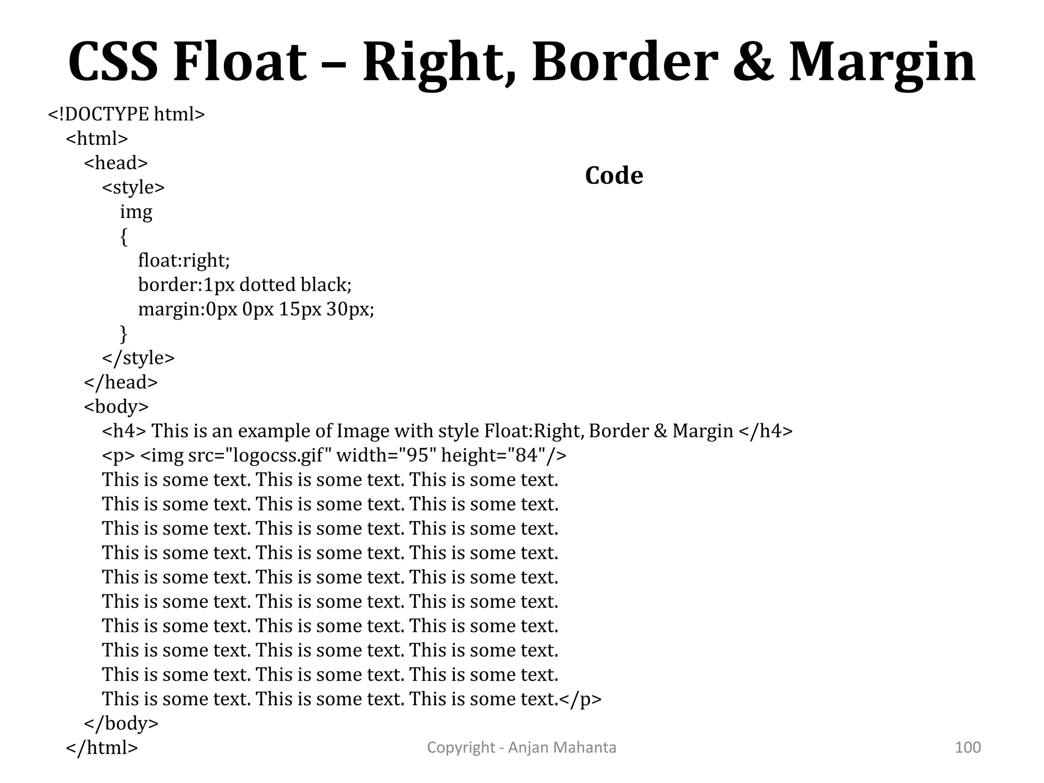 CSS Float – Right, Border & Margin Copyright - Anjan Mahanta 100 Code <!DOCTYPE html> <html> <head> <style> img { float:right; border:1px dotted black; margin:0px 0px 15px 30px; } </style> </head> <body> <h4> This is an example of Image with style Float:Right, Border & Margin </h4> <p> <img src="logocss.gif" width="95" height="84"/> This is some text. This is some text. This is some text. This is some text. This is some text. This is some text. This is some text. This is some text. This is some text. This is some text. This is some text. This is some text. This is some text. This is some text. This is some text. This is some text. This is some text. This is some text. This is some text. This is some text. This is some text. This is some text. This is some text. This is some text. This is some text. This is some text. This is some text. This is some text. This is some text. This is some text.</p> </body> </html> 