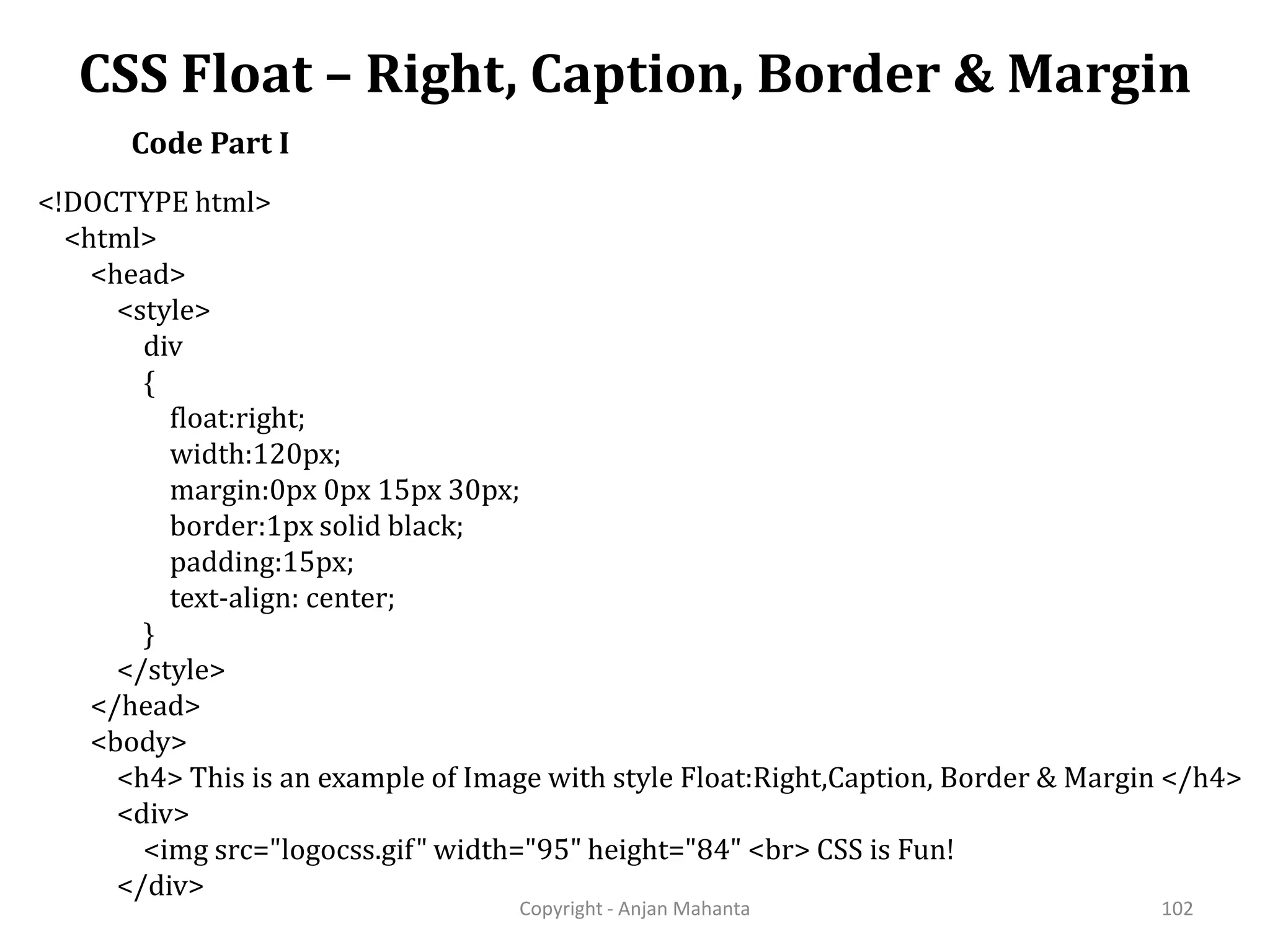 CSS Float – Right, Caption, Border & Margin Copyright - Anjan Mahanta 102 Code Part I <!DOCTYPE html> <html> <head> <style> div { float:right; width:120px; margin:0px 0px 15px 30px; border:1px solid black; padding:15px; text-align: center; } </style> </head> <body> <h4> This is an example of Image with style Float:Right,Caption, Border & Margin </h4> <div> <img src="logocss.gif" width="95" height="84" <br> CSS is Fun! </div> 