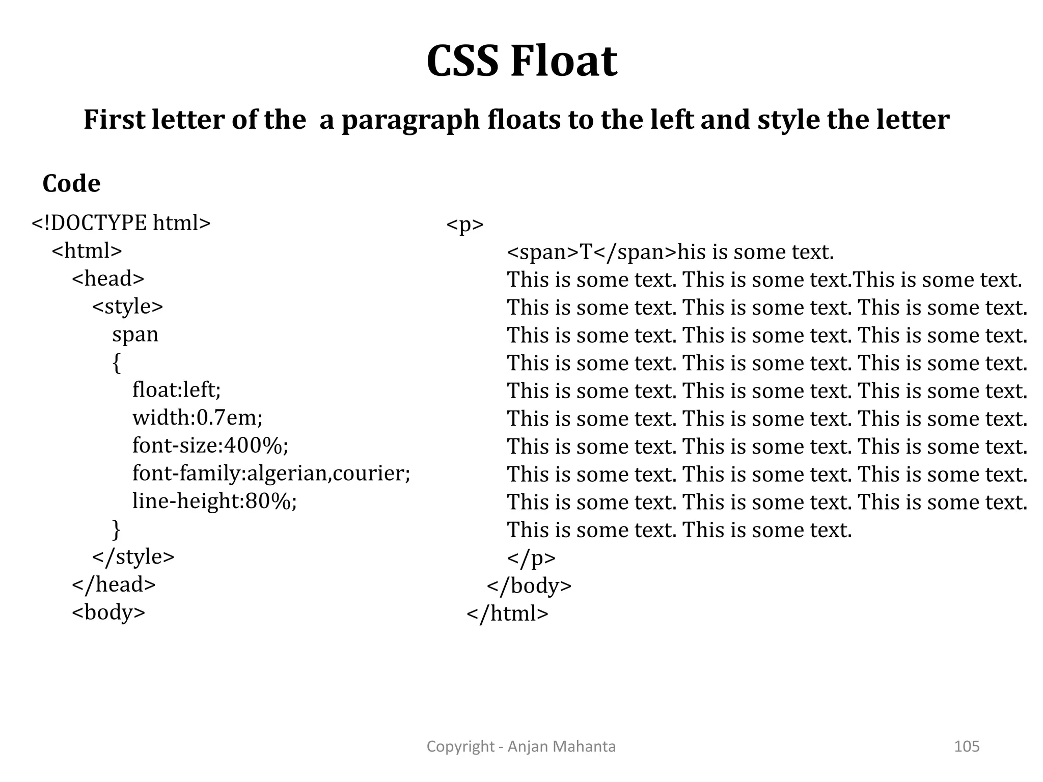 CSS Float Copyright - Anjan Mahanta 105 First letter of the a paragraph floats to the left and style the letter Code <!DOCTYPE html> <html> <head> <style> span { float:left; width:0.7em; font-size:400%; font-family:algerian,courier; line-height:80%; } </style> </head> <body> <p> <span>T</span>his is some text. This is some text. This is some text.This is some text. This is some text. This is some text. This is some text. This is some text. This is some text. This is some text. This is some text. This is some text. This is some text. This is some text. This is some text. This is some text. This is some text. This is some text. This is some text. This is some text. This is some text. This is some text. This is some text. This is some text. This is some text. This is some text. This is some text. This is some text. This is some text. This is some text. </p> </body> </html> 