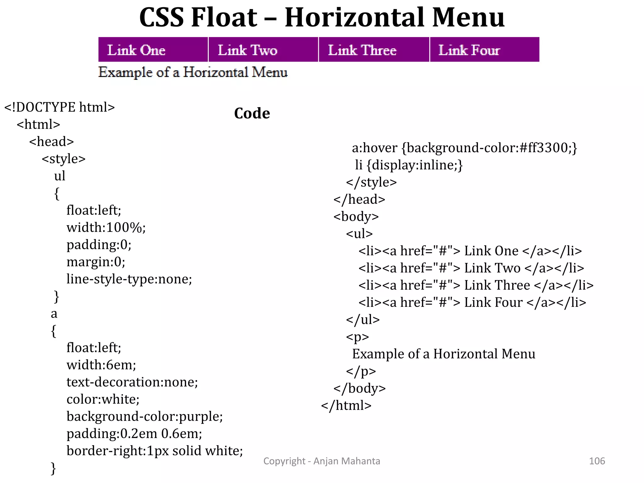 CSS Float – Horizontal Menu Copyright - Anjan Mahanta 106 Code<!DOCTYPE html> <html> <head> <style> ul { float:left; width:100%; padding:0; margin:0; line-style-type:none; } a { float:left; width:6em; text-decoration:none; color:white; background-color:purple; padding:0.2em 0.6em; border-right:1px solid white; } a:hover {background-color:#ff3300;} li {display:inline;} </style> </head> <body> <ul> <li><a href="#"> Link One </a></li> <li><a href="#"> Link Two </a></li> <li><a href="#"> Link Three </a></li> <li><a href="#"> Link Four </a></li> </ul> <p> Example of a Horizontal Menu </p> </body> </html> 