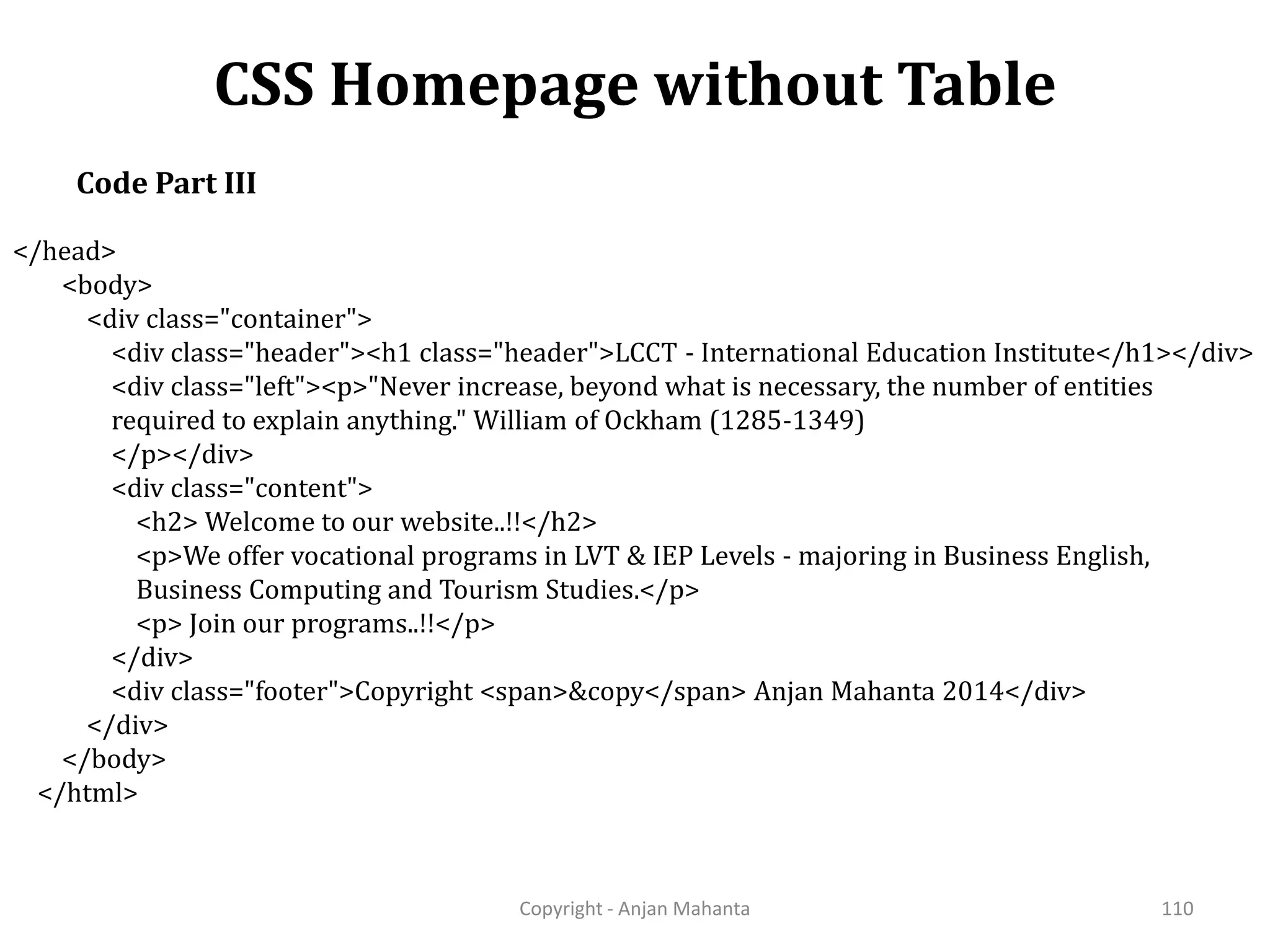 CSS Homepage without Table Copyright - Anjan Mahanta 110 Code Part III </head> <body> <div class="container"> <div class="header"><h1 class="header">LCCT - International Education Institute</h1></div> <div class="left"><p>"Never increase, beyond what is necessary, the number of entities required to explain anything." William of Ockham (1285-1349) </p></div> <div class="content"> <h2> Welcome to our website..!!</h2> <p>We offer vocational programs in LVT & IEP Levels - majoring in Business English, Business Computing and Tourism Studies.</p> <p> Join our programs..!!</p> </div> <div class="footer">Copyright <span>&copy</span> Anjan Mahanta 2014</div> </div> </body> </html> 