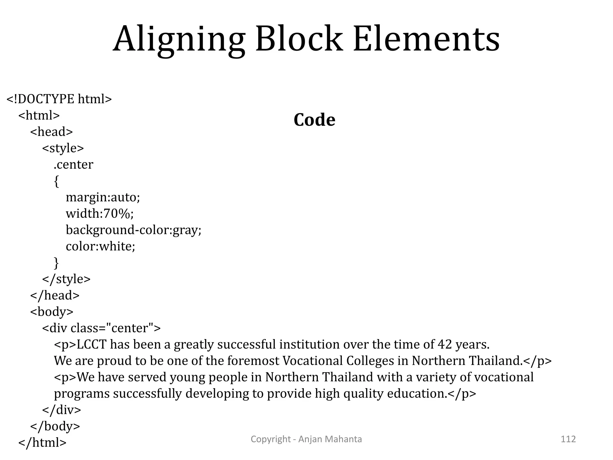 Aligning Block Elements Code Copyright - Anjan Mahanta 112 <!DOCTYPE html> <html> <head> <style> .center { margin:auto; width:70%; background-color:gray; color:white; } </style> </head> <body> <div class="center"> <p>LCCT has been a greatly successful institution over the time of 42 years. We are proud to be one of the foremost Vocational Colleges in Northern Thailand.</p> <p>We have served young people in Northern Thailand with a variety of vocational programs successfully developing to provide high quality education.</p> </div> </body> </html> 